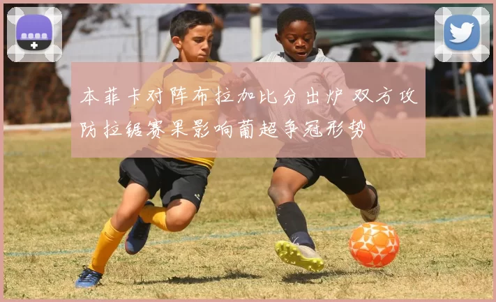 本菲卡对阵布拉加比分出炉 双方攻防拉锯赛果影响葡超争冠形势