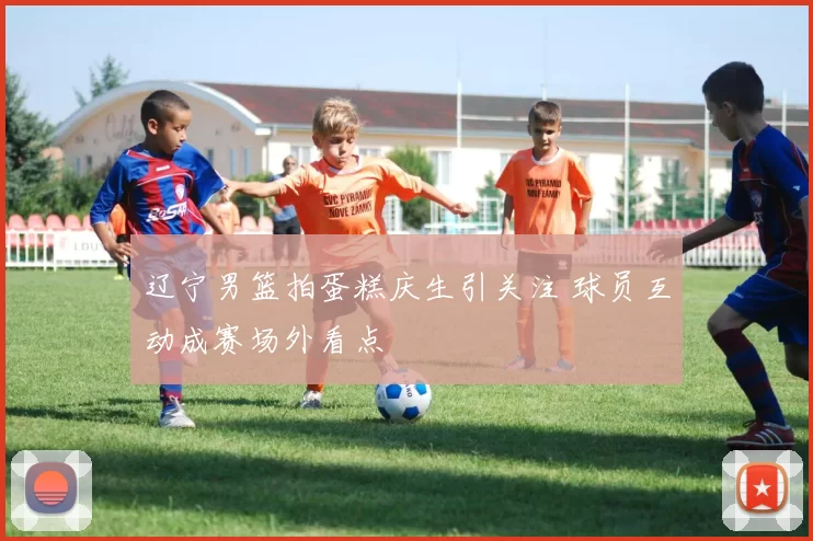 辽宁男篮拍蛋糕庆生引关注 球员互动成赛场外看点
