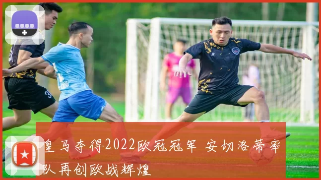 皇马夺得2022欧冠冠军 安切洛蒂率队再创欧战辉煌