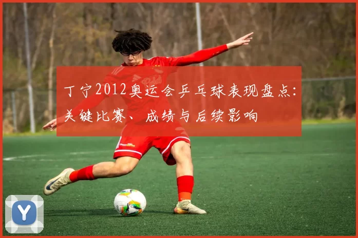 丁宁2012奥运会乒乓球表现盘点：关键比赛、成绩与后续影响
