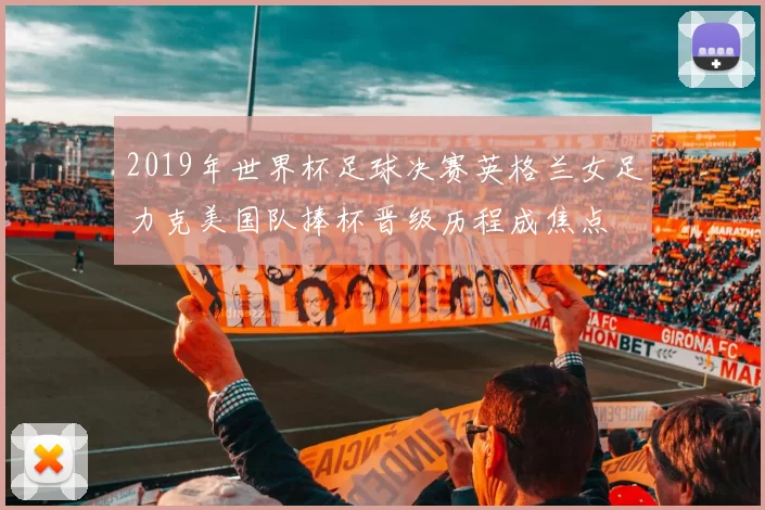 2019年世界杯足球决赛英格兰女足力克美国队捧杯晋级历程成焦点