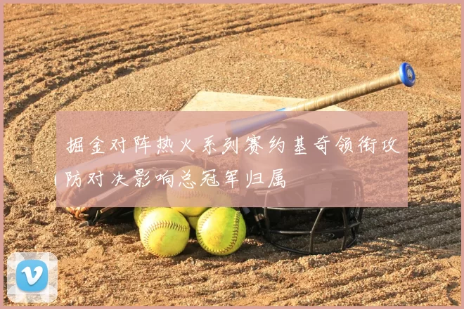 掘金对阵热火系列赛约基奇领衔攻防对决影响总冠军归属