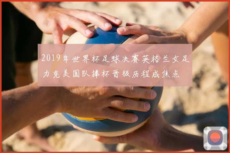2019年世界杯足球决赛英格兰女足力克美国队捧杯晋级历程成焦点