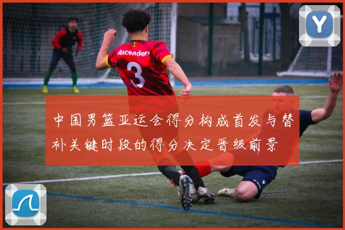 中国男篮亚运会得分构成首发与替补关键时段的得分决定晋级前景