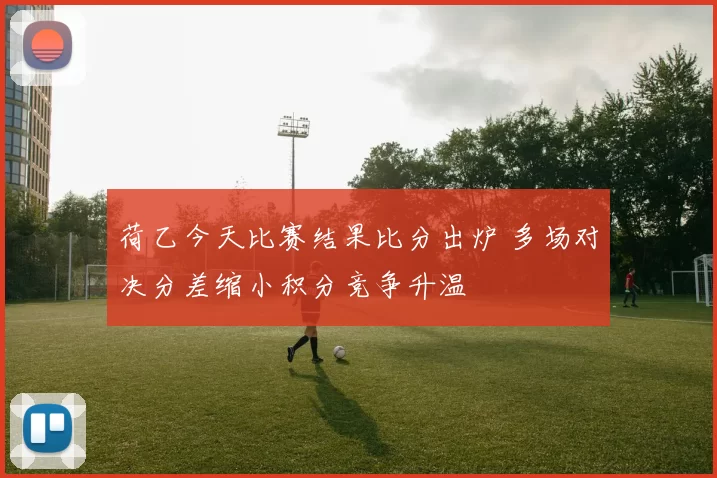 荷乙今天比赛结果比分出炉 多场对决分差缩小积分竞争升温
