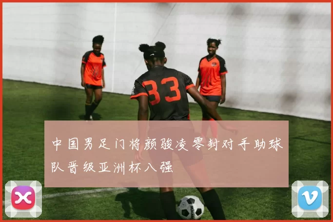 中国男足门将颜骏凌零封对手助球队晋级亚洲杯八强