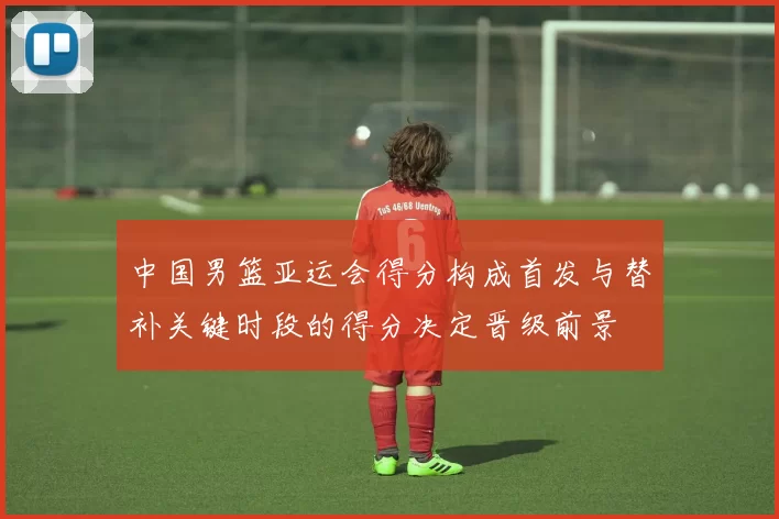 中国男篮亚运会得分构成首发与替补关键时段的得分决定晋级前景