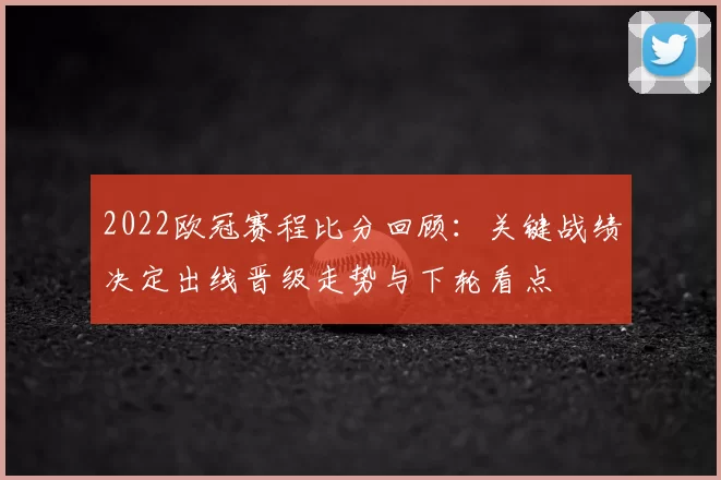 2022欧冠赛程比分回顾：关键战绩决定出线晋级走势与下轮看点