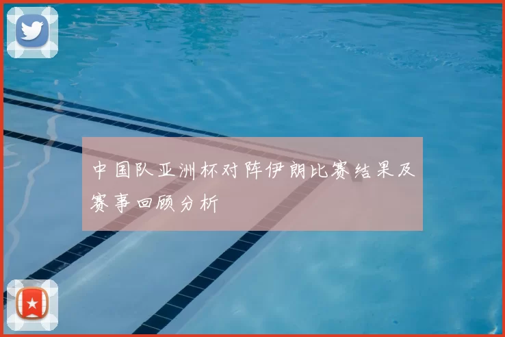 中国队亚洲杯对阵伊朗比赛结果及赛事回顾分析