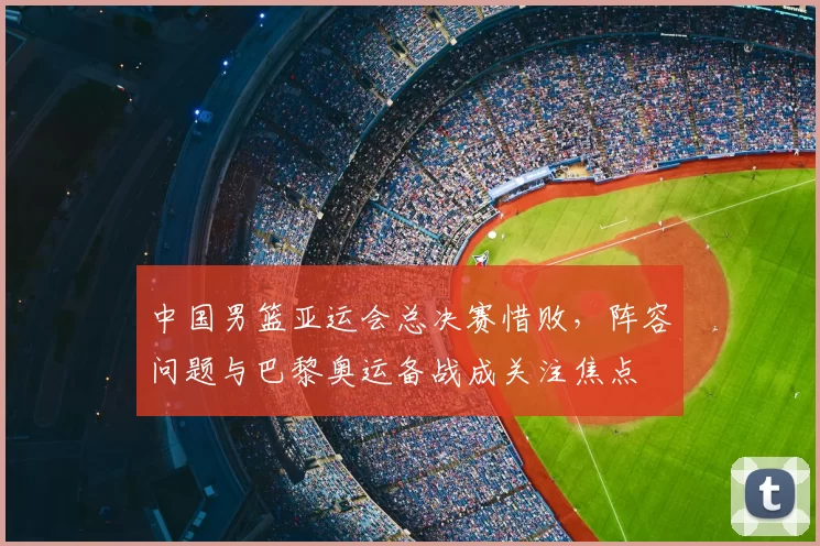 中国男篮亚运会总决赛惜败，阵容问题与巴黎奥运备战成关注焦点