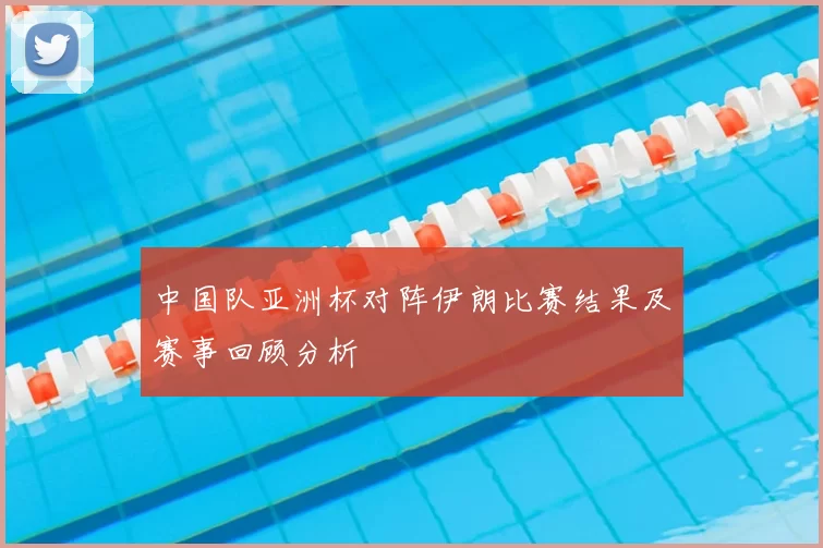 中国队亚洲杯对阵伊朗比赛结果及赛事回顾分析