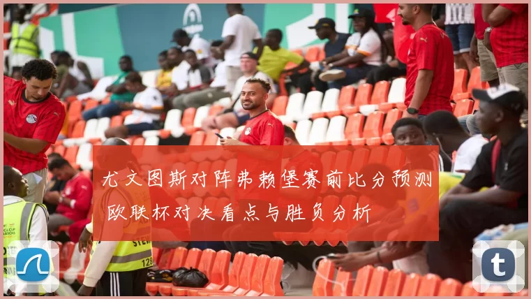 尤文图斯对阵弗赖堡赛前比分预测 欧联杯对决看点与胜负分析