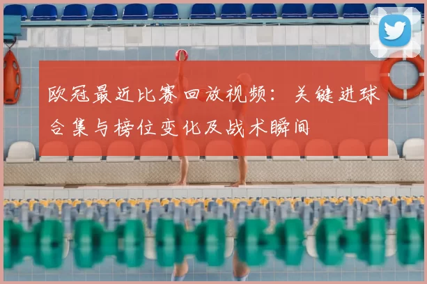 欧冠最近比赛回放视频：关键进球合集与榜位变化及战术瞬间