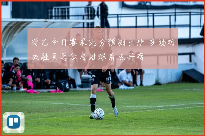 荷乙今日赛果比分预测出炉 多场对决胜负悬念与进球看点并存