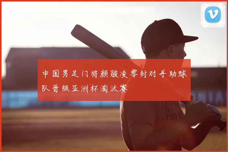 中国男足门将颜骏凌零封对手助球队晋级亚洲杯淘汰赛