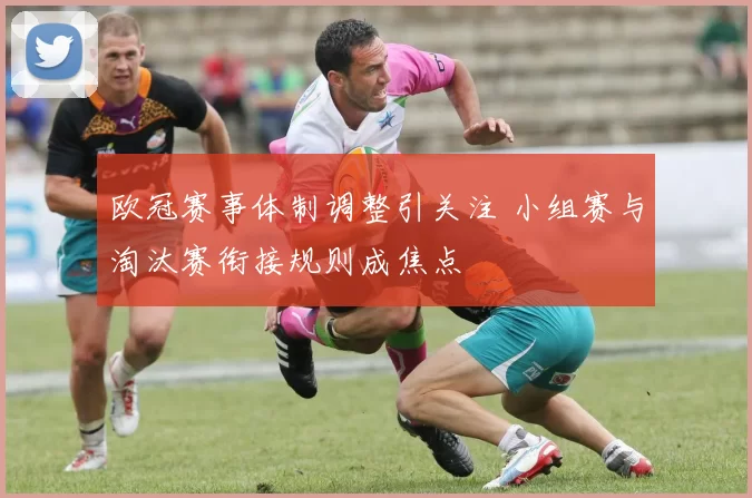 欧冠赛事体制调整引关注 小组赛与淘汰赛衔接规则成焦点