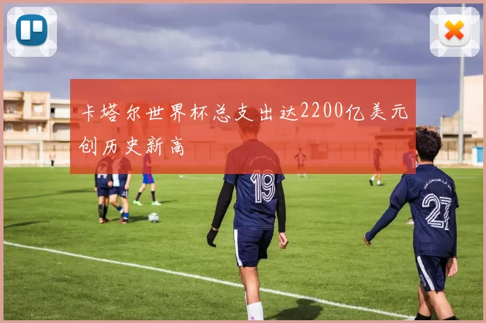 卡塔尔世界杯总支出达2200亿美元创历史新高