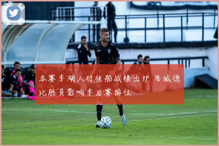 本赛季湖人对快船战绩出炉 洛城德比胜负影响季后赛排位