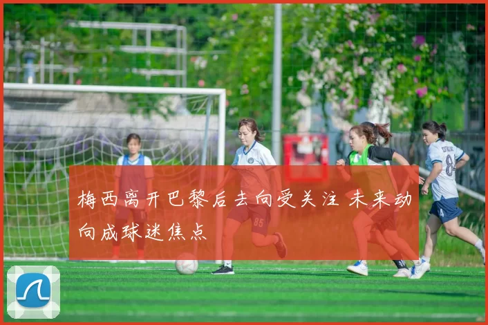 梅西离开巴黎后去向受关注 未来动向成球迷焦点