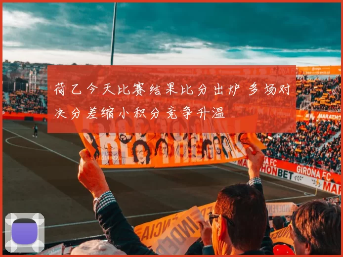 荷乙今天比赛结果比分出炉 多场对决分差缩小积分竞争升温
