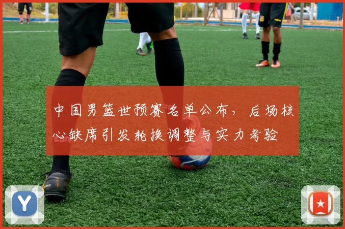 中国男篮世预赛名单公布，后场核心缺席引发轮换调整与实力考验