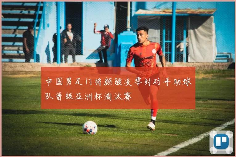 中国男足门将颜骏凌零封对手助球队晋级亚洲杯淘汰赛