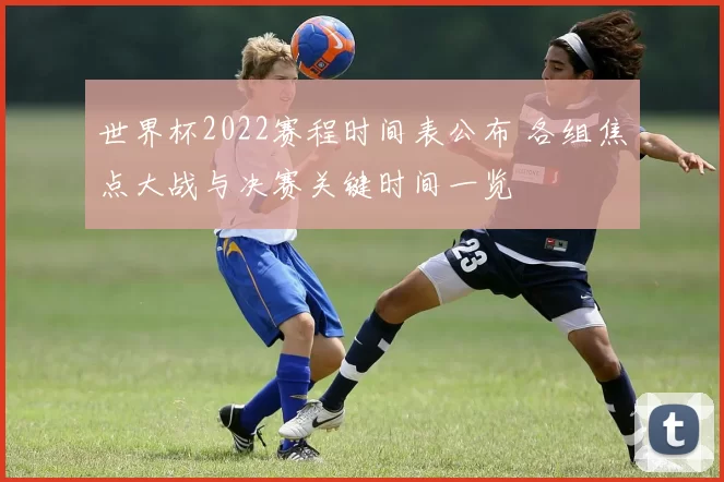 世界杯2022赛程时间表公布 各组焦点大战与决赛关键时间一览