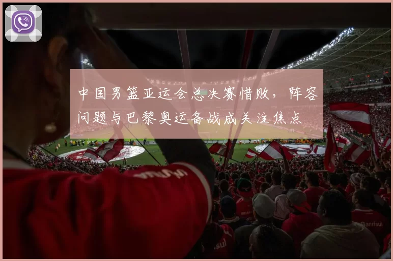 中国男篮亚运会总决赛惜败，阵容问题与巴黎奥运备战成关注焦点