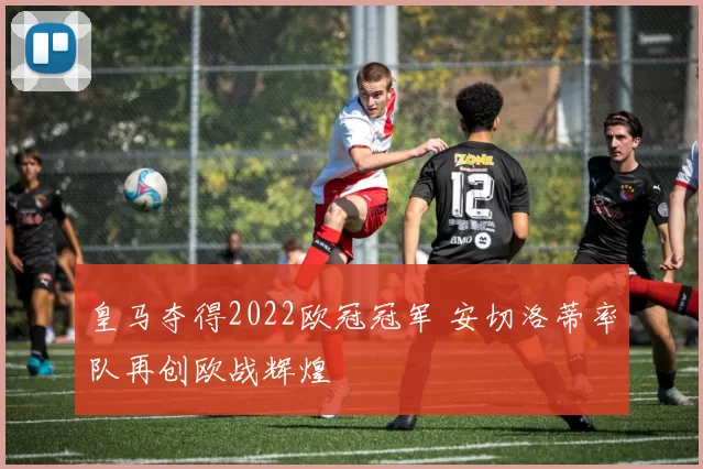 皇马夺得2022欧冠冠军 安切洛蒂率队再创欧战辉煌