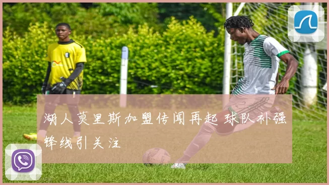 湖人莫里斯加盟传闻再起 球队补强锋线引关注