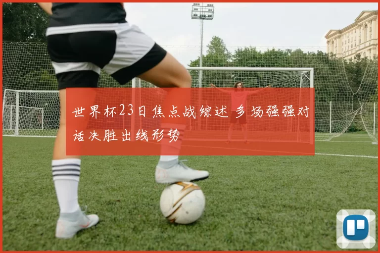 世界杯23日焦点战综述 多场强强对话决胜出线形势