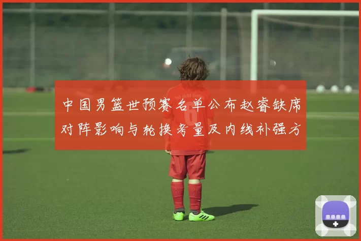 中国男篮世预赛名单公布赵睿缺席对阵影响与轮换考量及内线补强方向