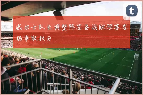 威尔士队长调整阵容备战欧预赛客场争取积分