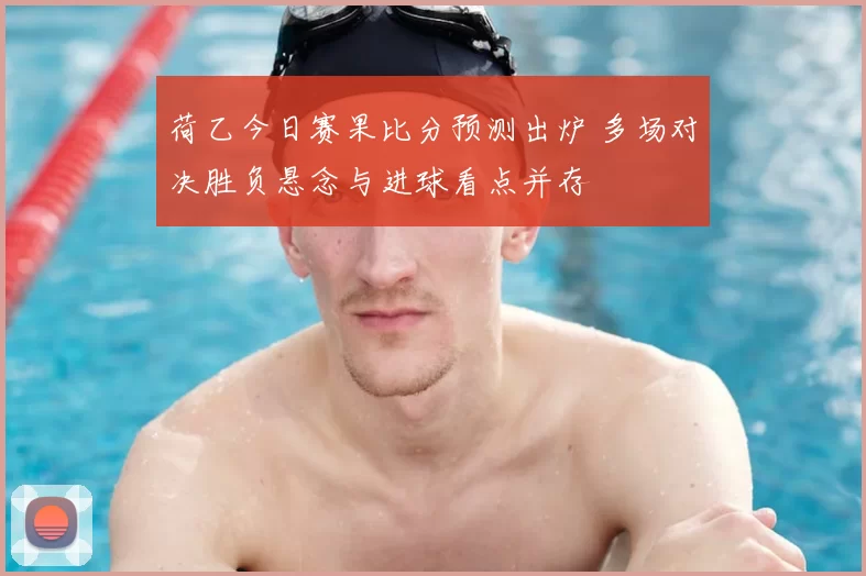 荷乙今日赛果比分预测出炉 多场对决胜负悬念与进球看点并存