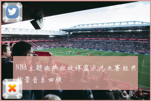NBA主题曲热血旋律盘点总决赛经典背景音乐回顾