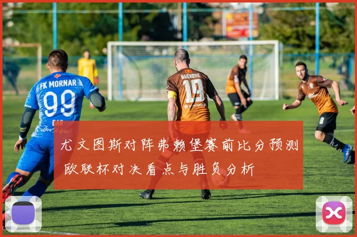 尤文图斯对阵弗赖堡赛前比分预测 欧联杯对决看点与胜负分析