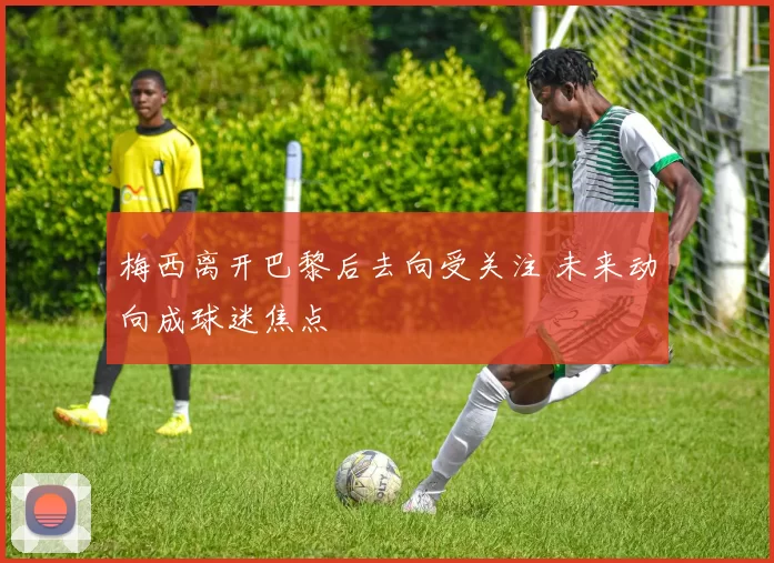 梅西离开巴黎后去向受关注 未来动向成球迷焦点