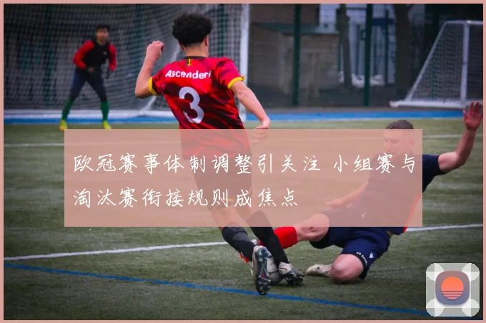 欧冠赛事体制调整引关注 小组赛与淘汰赛衔接规则成焦点