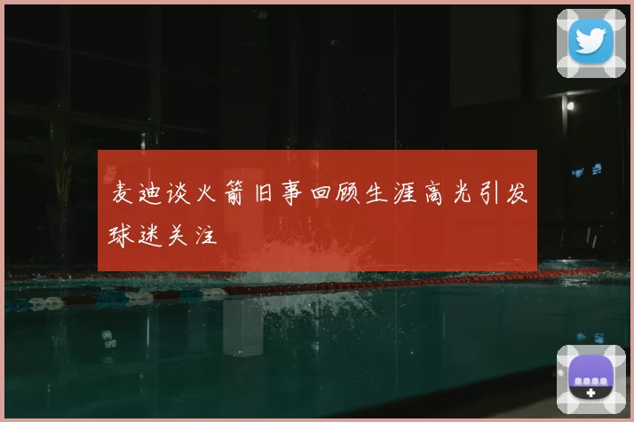 麦迪谈火箭旧事回顾生涯高光引发球迷关注