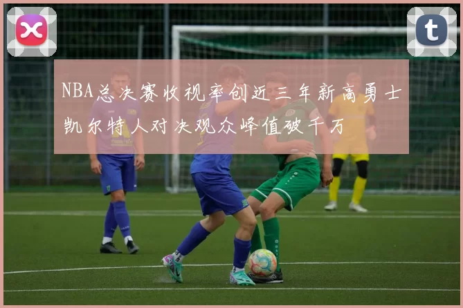 NBA总决赛收视率创近三年新高勇士凯尔特人对决观众峰值破千万