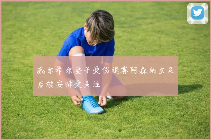 威尔希尔妻子受伤退赛阿森纳女足后续安排受关注
