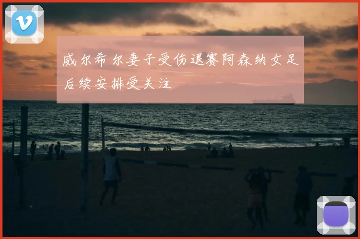 威尔希尔妻子受伤退赛阿森纳女足后续安排受关注