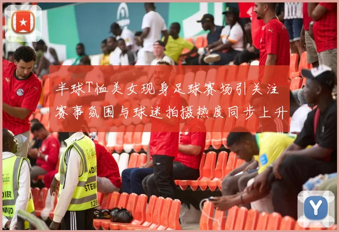 半球T恤美女现身足球赛场引关注 赛事氛围与球迷拍摄热度同步上升