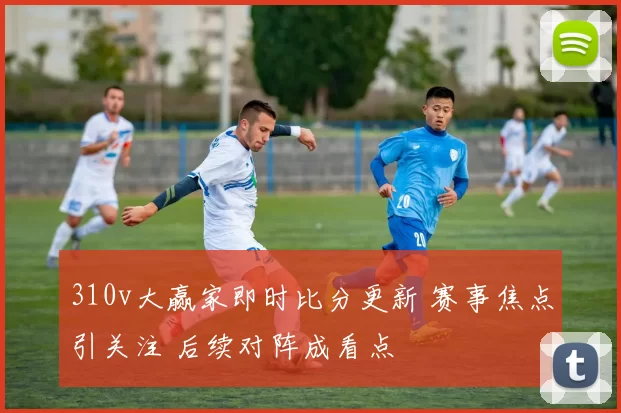 310v大赢家即时比分更新 赛事焦点引关注 后续对阵成看点